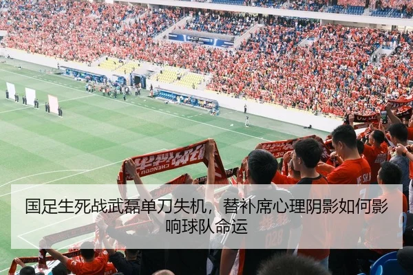 国足生死战武磊单刀失机，替补席心理阴影如何影响球队命运