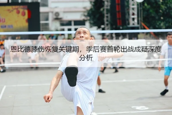 恩比德膝伤恢复关键期，季后赛首轮出战成疑深度分析