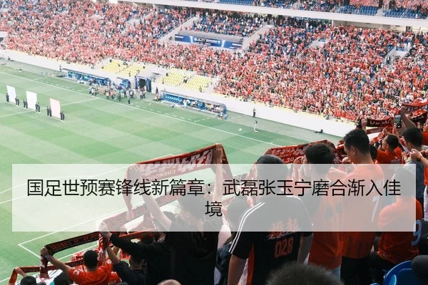 国足世预赛锋线新篇章：武磊张玉宁磨合渐入佳境